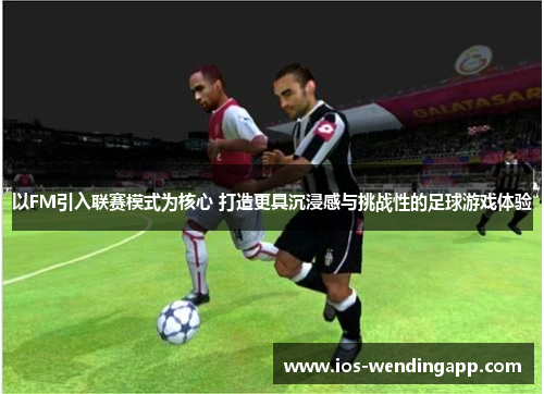 以FM引入联赛模式为核心 打造更具沉浸感与挑战性的足球游戏体验