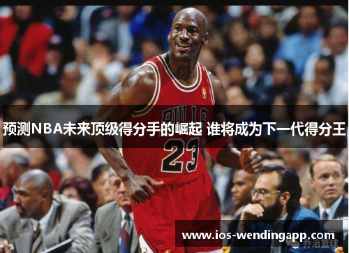 预测NBA未来顶级得分手的崛起 谁将成为下一代得分王