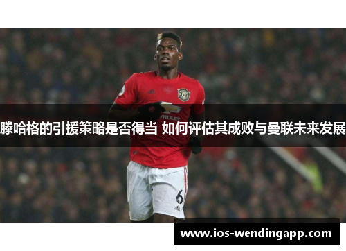 滕哈格的引援策略是否得当 如何评估其成败与曼联未来发展