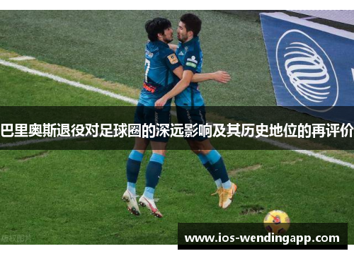 巴里奥斯退役对足球圈的深远影响及其历史地位的再评价