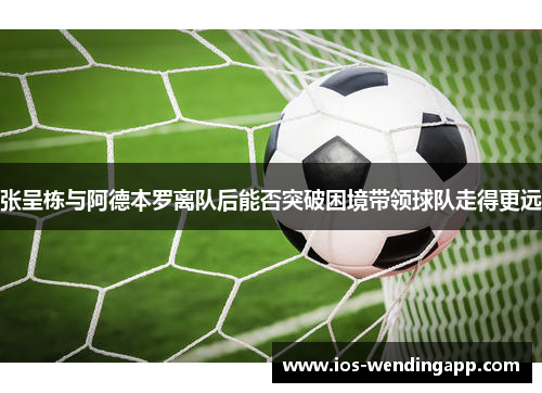 张呈栋与阿德本罗离队后能否突破困境带领球队走得更远
