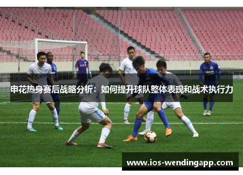 申花热身赛后战略分析：如何提升球队整体表现和战术执行力