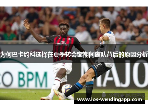 为何巴卡约科选择在夏季转会窗期间离队背后的原因分析