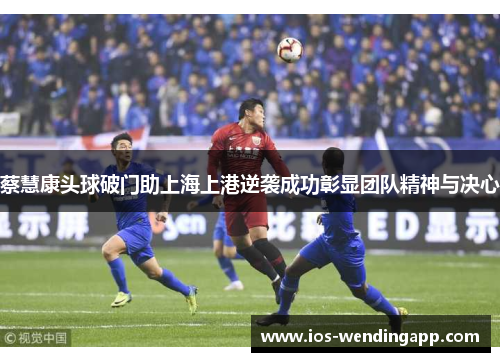 蔡慧康头球破门助上海上港逆袭成功彰显团队精神与决心