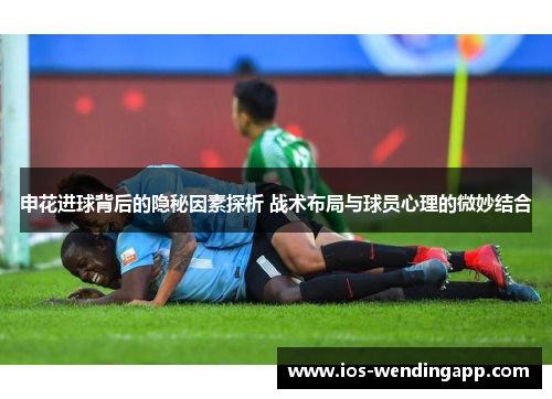 申花进球背后的隐秘因素探析 战术布局与球员心理的微妙结合