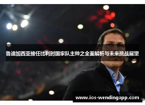 鲁迪加西亚接任比利时国家队主帅之全面解析与未来挑战展望
