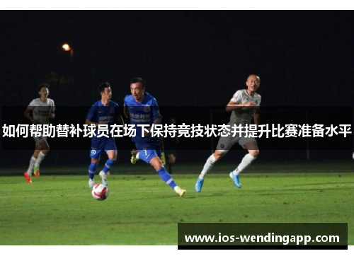 如何帮助替补球员在场下保持竞技状态并提升比赛准备水平