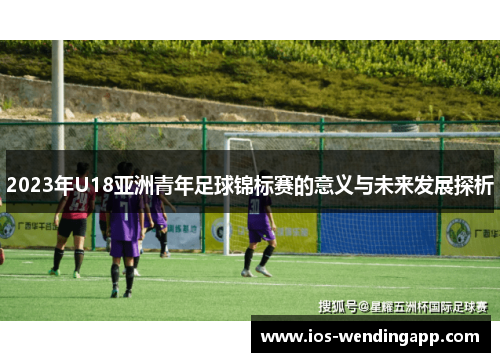 2023年U18亚洲青年足球锦标赛的意义与未来发展探析
